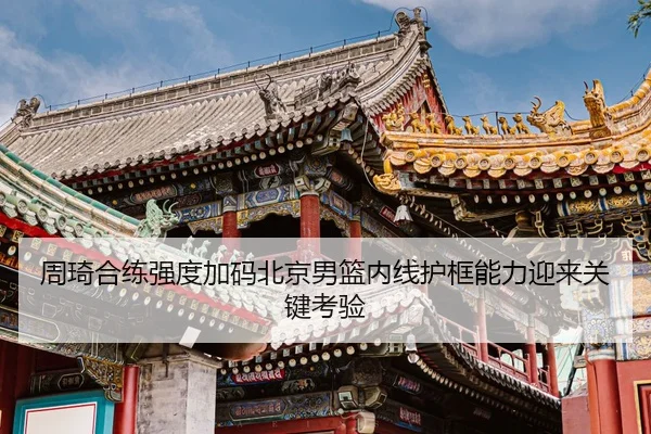 周琦合练强度加码北京男篮内线护框能力迎来关键考验
